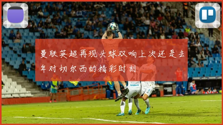 曼联英超再现头球双响上次还是去年对切尔西的精彩时刻