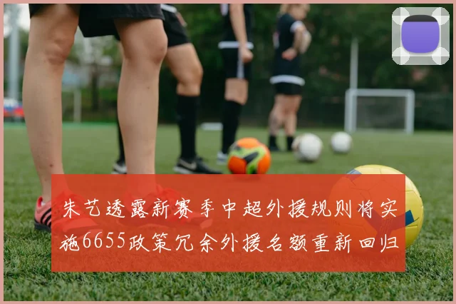 朱艺透露新赛季中超外援规则将实施6655政策冗余外援名额重新回归球队配置