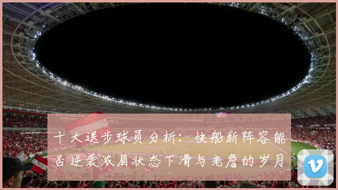 十大退步球员分析：快船新阵容能否逆袭浓眉状态下滑与老詹的岁月流逝