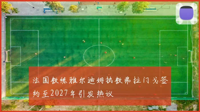 法国教练雅尔迪姆执教弗拉门戈签约至2027年引发热议