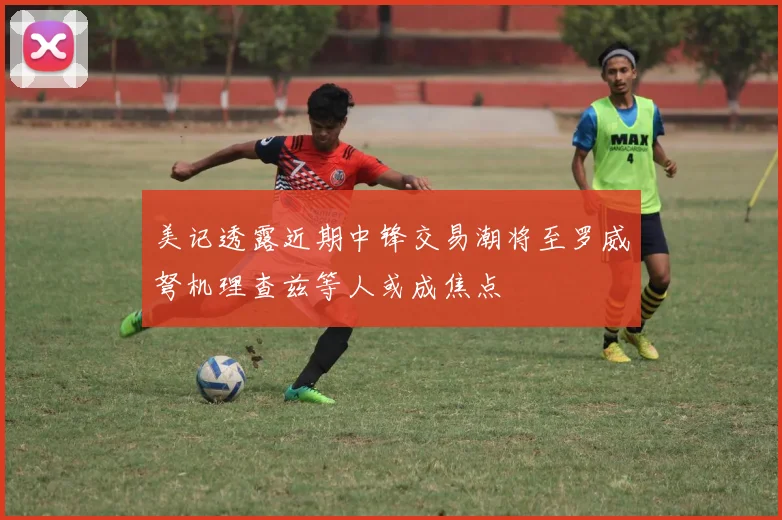 美记透露近期中锋交易潮将至罗威弩机理查兹等人或成焦点