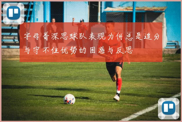 字母哥深思球队表现为何总是追分与守不住优势的困惑与反思