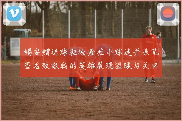 锡安赠送球鞋给癌症小球迷并亲笔签名致敬我的英雄展现温暖与关怀