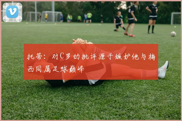 托蒂：对C罗的批评源于嫉妒他与梅西同属足球巅峰