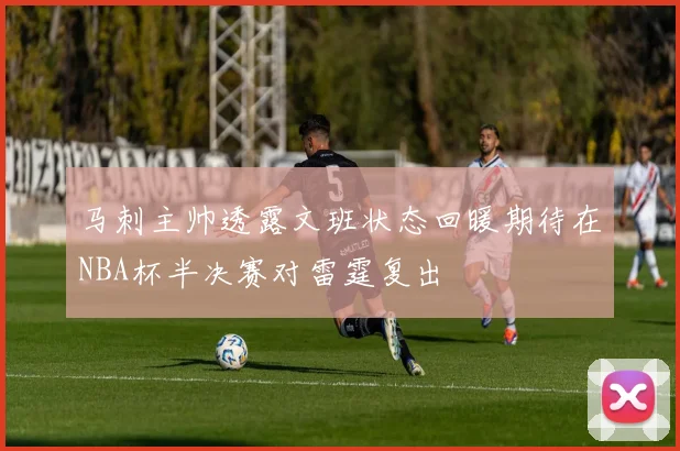 马刺主帅透露文班状态回暖期待在NBA杯半决赛对雷霆复出