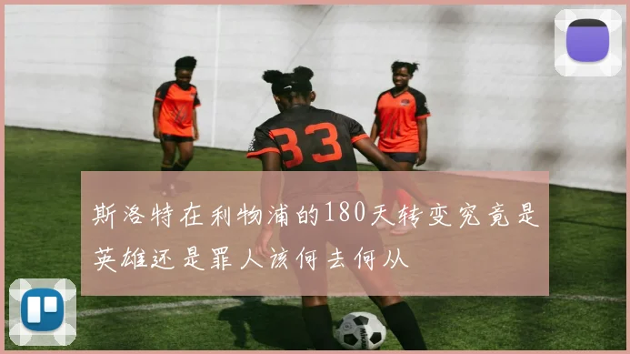 斯洛特在利物浦的180天转变究竟是英雄还是罪人该何去何从