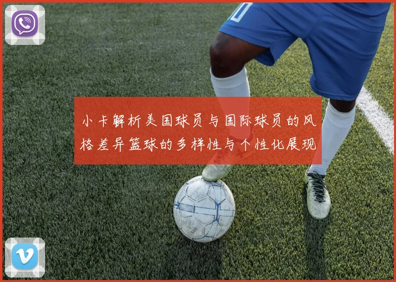 小卡解析美国球员与国际球员的风格差异篮球的多样性与个性化展现