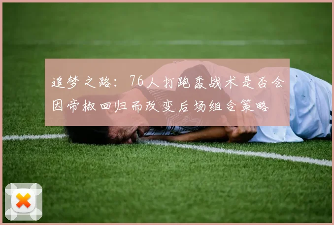 追梦之路：76人打跑轰战术是否会因帝椒回归而改变后场组合策略