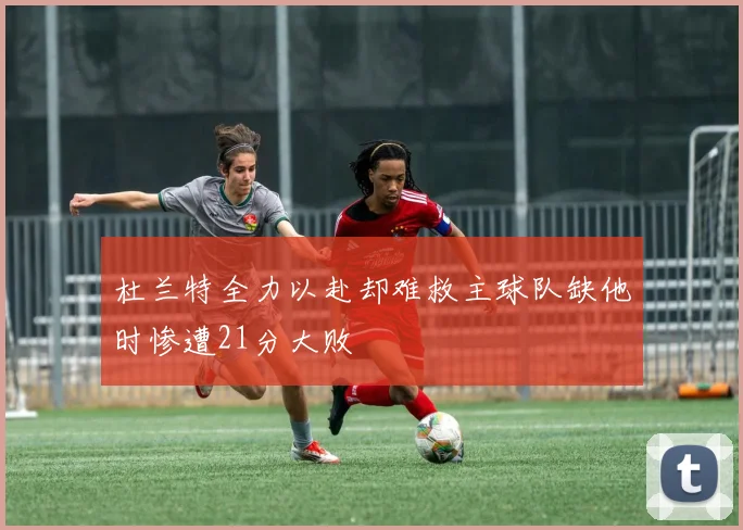 杜兰特全力以赴却难救主球队缺他时惨遭21分大败