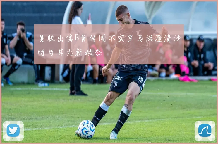 曼联出售B费传闻不实罗马诺澄清沙特与其无新动态