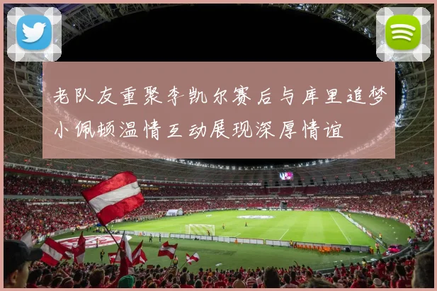 老队友重聚李凯尔赛后与库里追梦小佩顿温情互动展现深厚情谊
