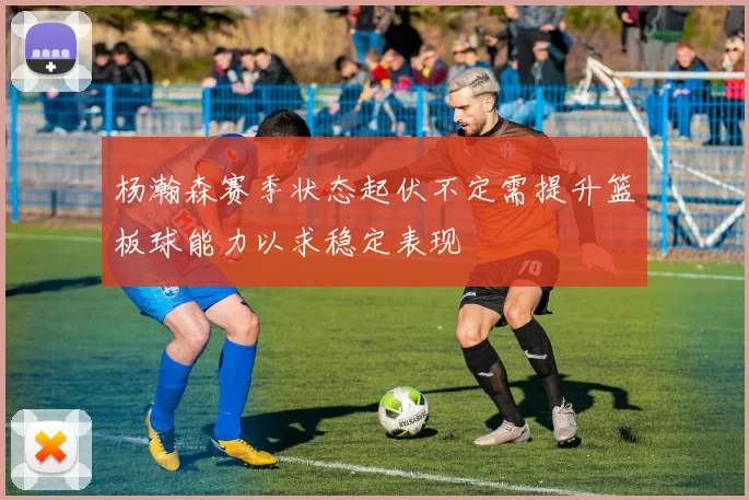 杨瀚森赛季状态起伏不定需提升篮板球能力以求稳定表现