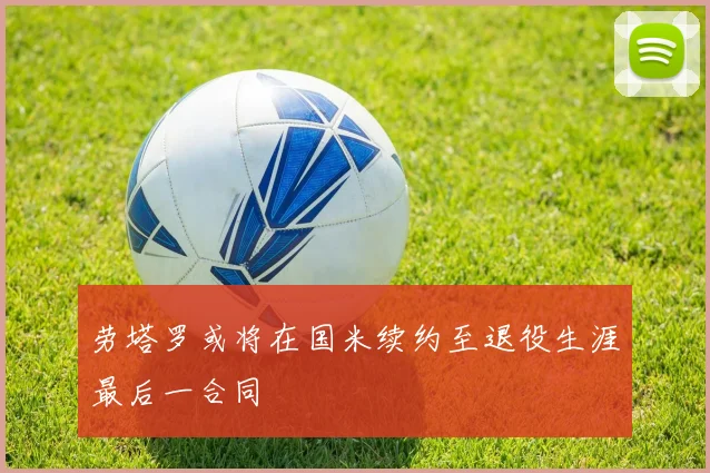 劳塔罗或将在国米续约至退役生涯最后一合同