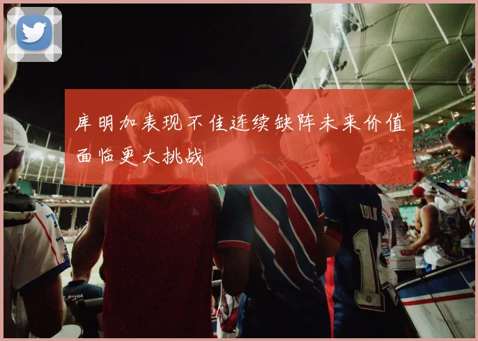库明加表现不佳连续缺阵未来价值面临更大挑战