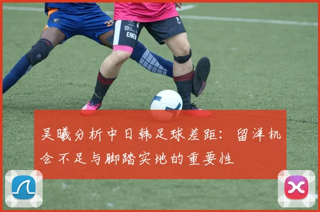 吴曦分析中日韩足球差距：留洋机会不足与脚踏实地的重要性