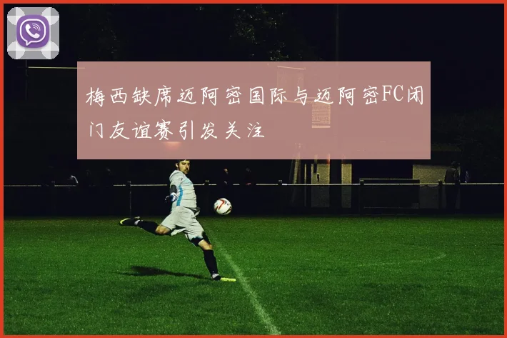 梅西缺席迈阿密国际与迈阿密FC闭门友谊赛引发关注