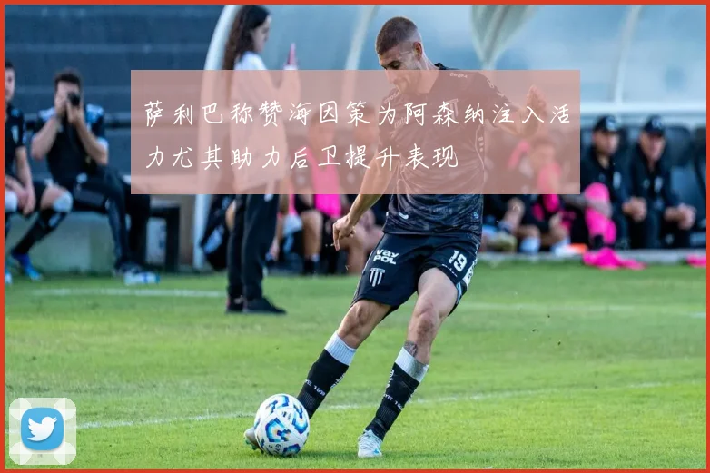 萨利巴称赞海因策为阿森纳注入活力尤其助力后卫提升表现