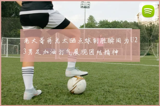 老大哥蒋光太晒点球制胜瞬间为U23男足加油打气展现团结精神