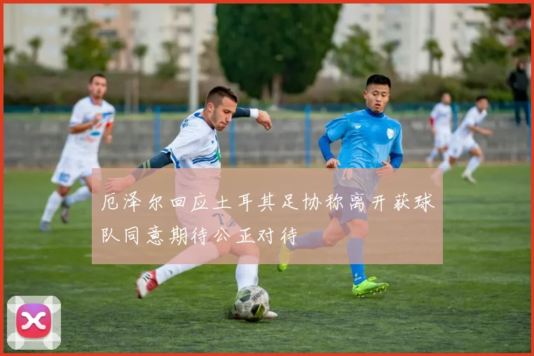 厄泽尔回应土耳其足协称离开获球队同意期待公正对待