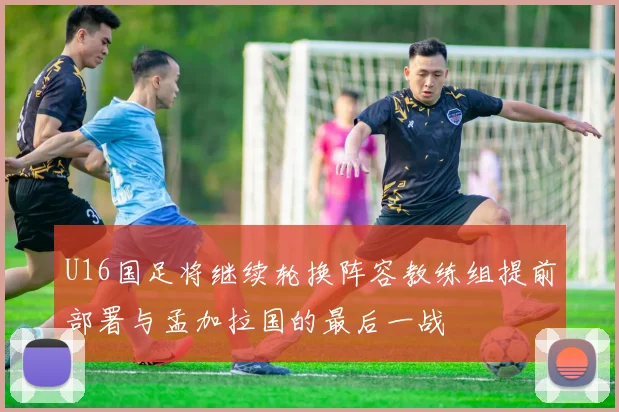 U16国足将继续轮换阵容教练组提前部署与孟加拉国的最后一战
