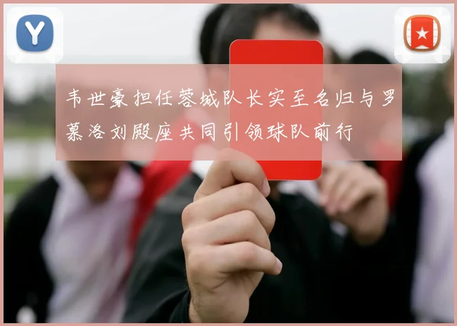 韦世豪担任蓉城队长实至名归与罗慕洛刘殿座共同引领球队前行