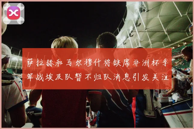 萨拉赫和马尔穆什将缺席非洲杯季军战埃及队暂不归队消息引发关注