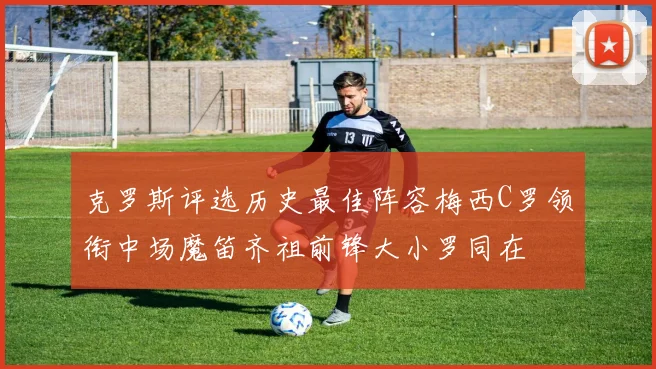 克罗斯评选历史最佳阵容梅西C罗领衔中场魔笛齐祖前锋大小罗同在