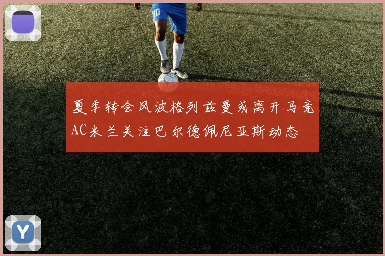 夏季转会风波格列兹曼或离开马竞AC米兰关注巴尔德佩尼亚斯动态