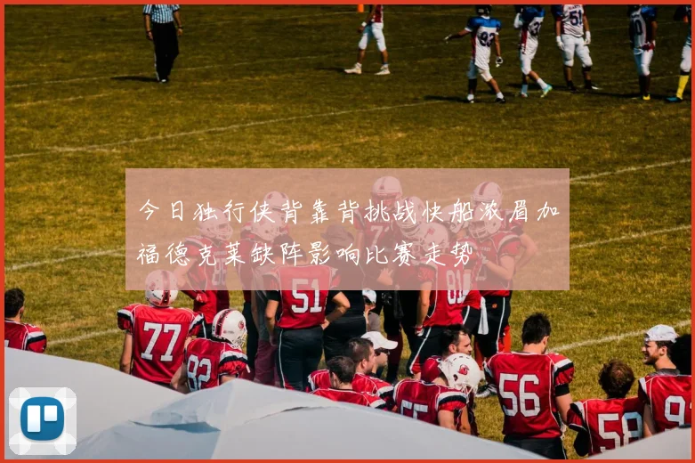 今日独行侠背靠背挑战快船浓眉加福德克莱缺阵影响比赛走势