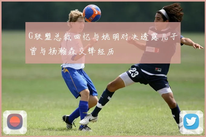 G联盟总裁回忆与姚明对决透露儿子曾与杨瀚森交锋经历