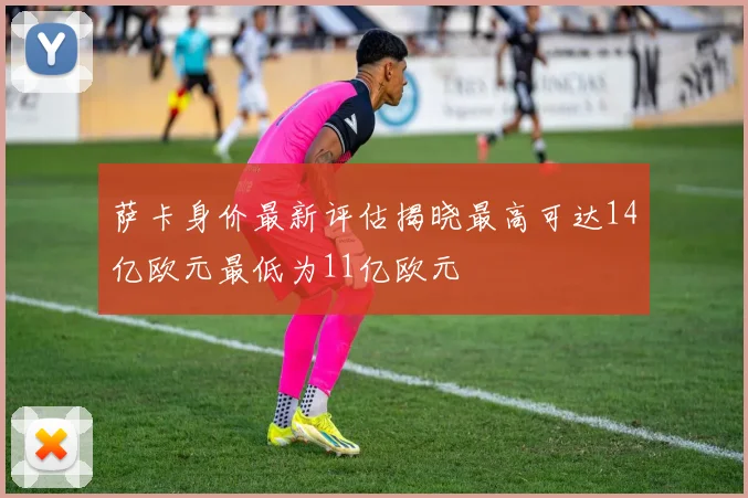 萨卡身价最新评估揭晓最高可达14亿欧元最低为11亿欧元